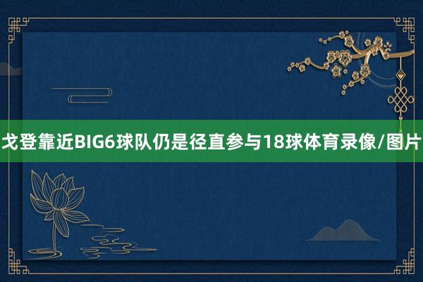 戈登靠近BIG6球队仍是径直参与18球体育录像/图片