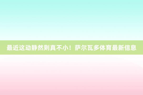最近这动静然则真不小！萨尔瓦多体育最新信息