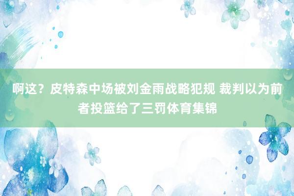 啊这？皮特森中场被刘金雨战略犯规 裁判以为前者投篮给了三罚体育集锦
