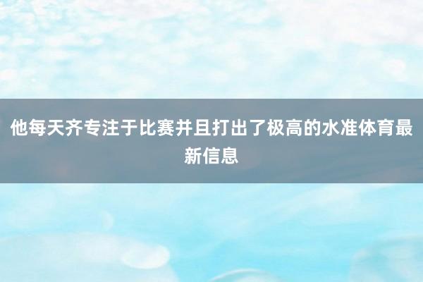 他每天齐专注于比赛并且打出了极高的水准体育最新信息