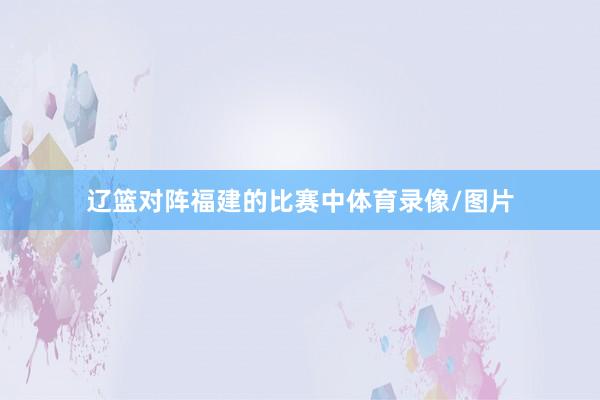 辽篮对阵福建的比赛中体育录像/图片