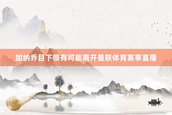 加纳乔目下很有可能离开曼联体育赛事直播