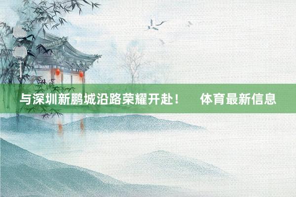 与深圳新鹏城沿路荣耀开赴！    体育最新信息