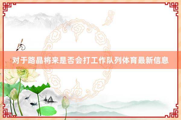 对于路晶将来是否会打工作队列体育最新信息