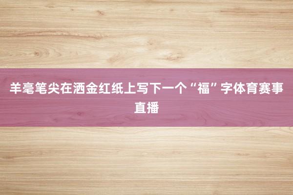 羊毫笔尖在洒金红纸上写下一个“福”字体育赛事直播