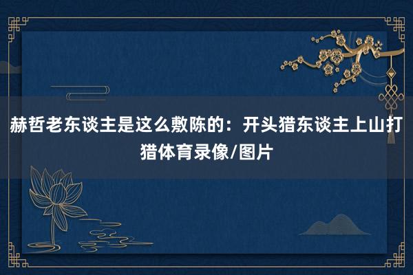 赫哲老东谈主是这么敷陈的：开头猎东谈主上山打猎体育录像/图片