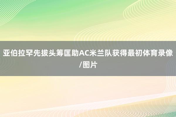 亚伯拉罕先拔头筹匡助AC米兰队获得最初体育录像/图片