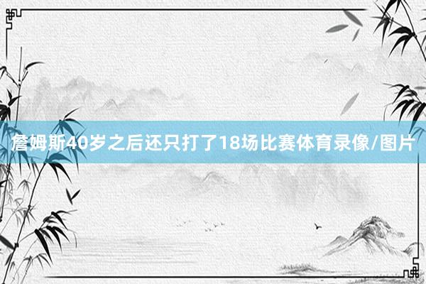 詹姆斯40岁之后还只打了18场比赛体育录像/图片