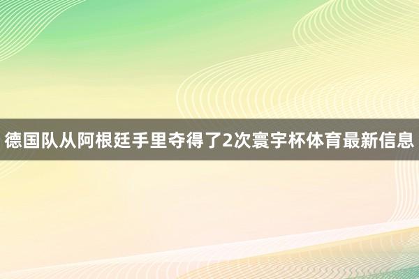 德国队从阿根廷手里夺得了2次寰宇杯体育最新信息