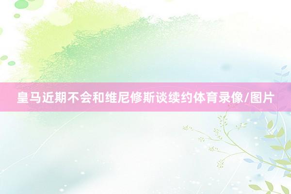 皇马近期不会和维尼修斯谈续约体育录像/图片