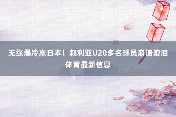 无缘爆冷赢日本！叙利亚U20多名球员崩溃堕泪体育最新信息