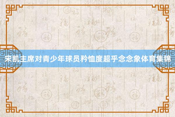 宋凯主席对青少年球员矜恤度超乎念念象体育集锦