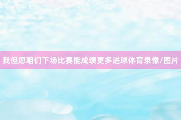 我但愿咱们下场比赛能成绩更多进球体育录像/图片