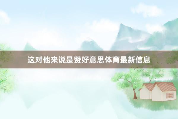 这对他来说是赞好意思体育最新信息