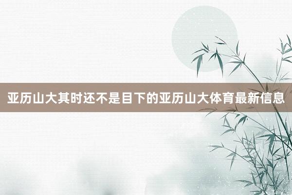 亚历山大其时还不是目下的亚历山大体育最新信息