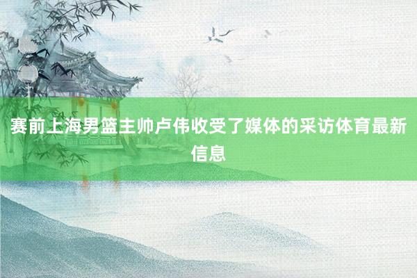 赛前上海男篮主帅卢伟收受了媒体的采访体育最新信息