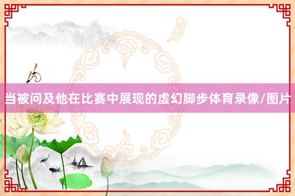 当被问及他在比赛中展现的虚幻脚步体育录像/图片