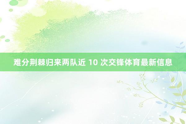 难分荆棘归来两队近 10 次交锋体育最新信息
