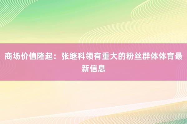 商场价值隆起：张继科领有重大的粉丝群体体育最新信息