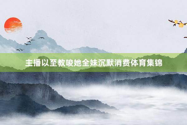 主播以至教唆她全妹沉默消费体育集锦