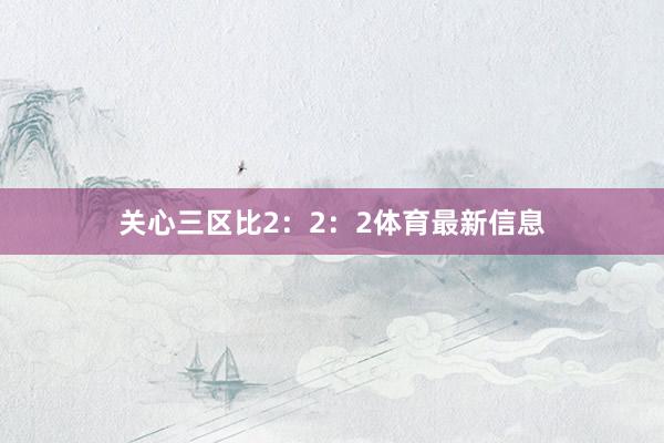 关心三区比2：2：2体育最新信息