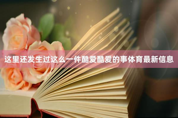 这里还发生过这么一件酷爱酷爱的事体育最新信息