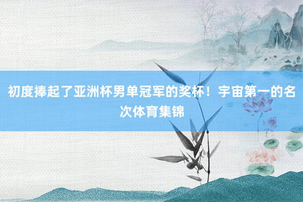 初度捧起了亚洲杯男单冠军的奖杯！宇宙第一的名次体育集锦