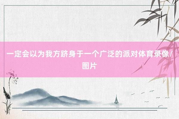 一定会以为我方跻身于一个广泛的派对体育录像/图片