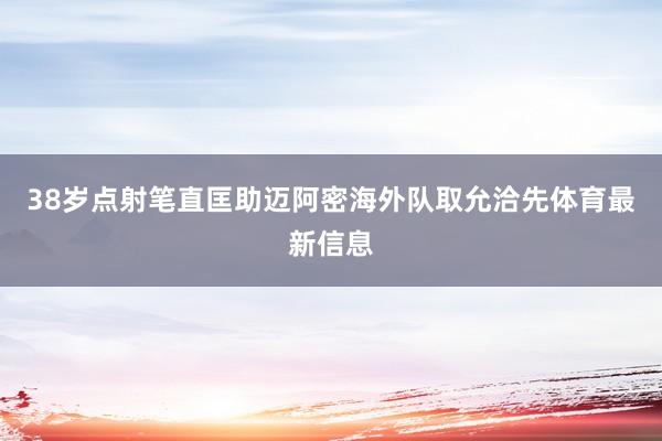 38岁点射笔直匡助迈阿密海外队取允洽先体育最新信息
