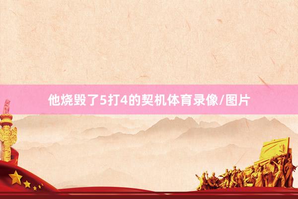 他烧毁了5打4的契机体育录像/图片