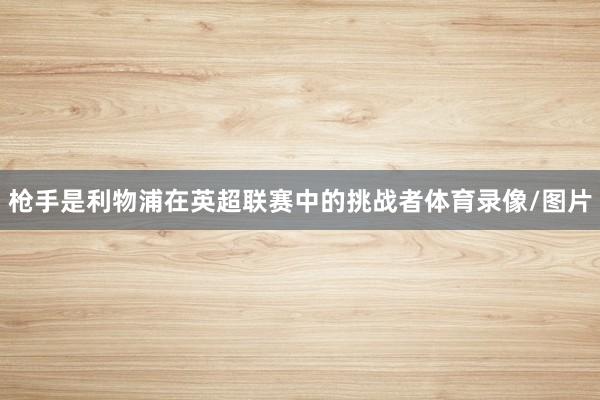 枪手是利物浦在英超联赛中的挑战者体育录像/图片