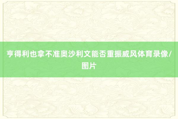 亨得利也拿不准奥沙利文能否重振威风体育录像/图片