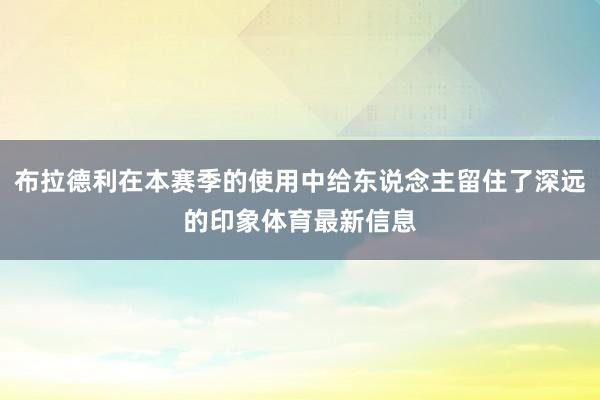 布拉德利在本赛季的使用中给东说念主留住了深远的印象体育最新信息