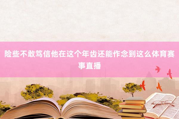 险些不敢笃信他在这个年齿还能作念到这么体育赛事直播