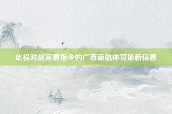 此役对战宫磊指令的广西蓝航体育最新信息