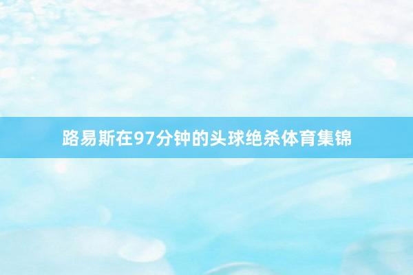 路易斯在97分钟的头球绝杀体育集锦