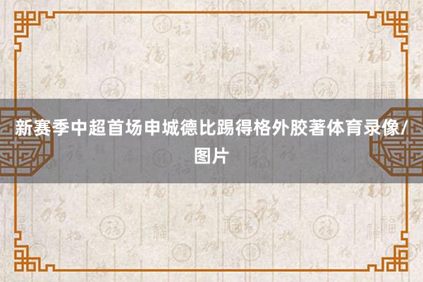 新赛季中超首场申城德比踢得格外胶著体育录像/图片