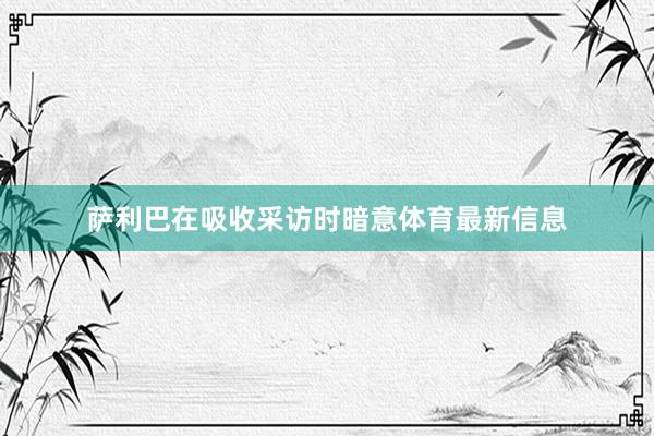 萨利巴在吸收采访时暗意体育最新信息
