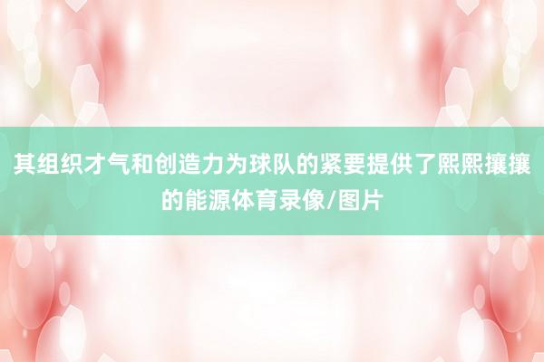 其组织才气和创造力为球队的紧要提供了熙熙攘攘的能源体育录像/图片