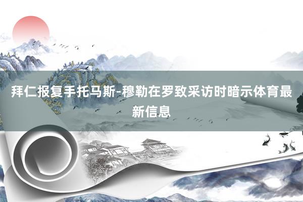 拜仁报复手托马斯-穆勒在罗致采访时暗示体育最新信息