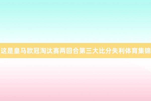 这是皇马欧冠淘汰赛两回合第三大比分失利体育集锦
