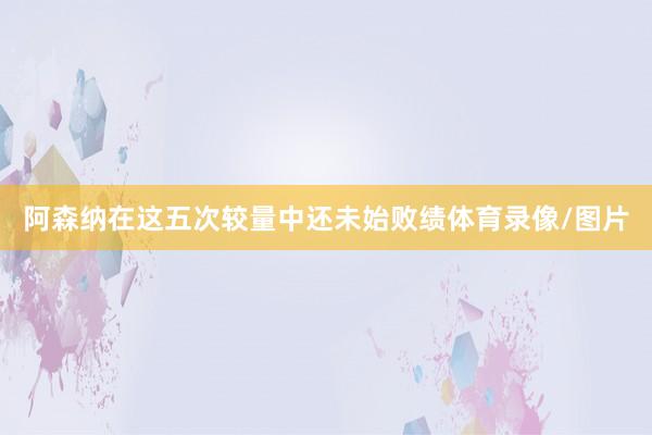阿森纳在这五次较量中还未始败绩体育录像/图片