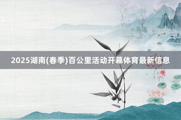 2025湖南(春季)百公里活动开幕体育最新信息