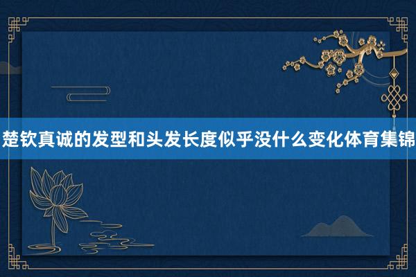 楚钦真诚的发型和头发长度似乎没什么变化体育集锦
