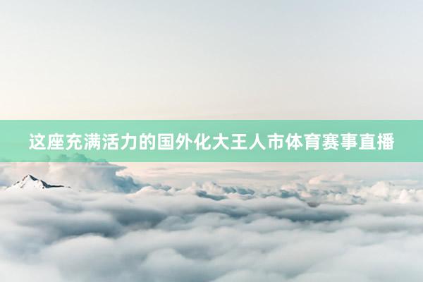 这座充满活力的国外化大王人市体育赛事直播