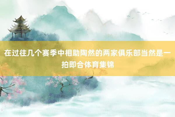 在过往几个赛季中相助陶然的两家俱乐部当然是一拍即合体育集锦