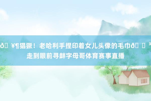 🥶猖獗！老哈利手捏印着女儿头像的毛巾😳走到眼前寻衅字母哥体育赛事直播