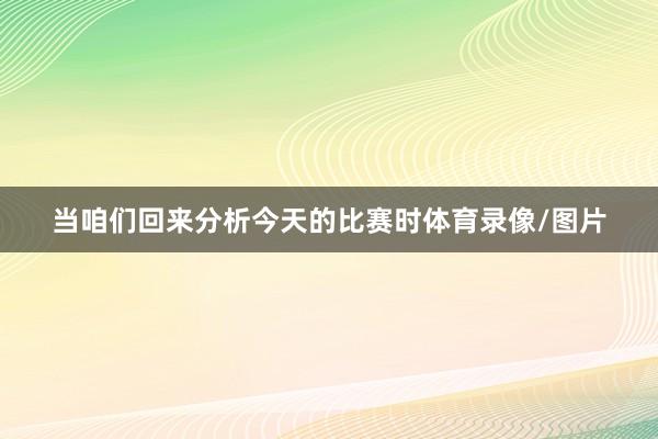 当咱们回来分析今天的比赛时体育录像/图片