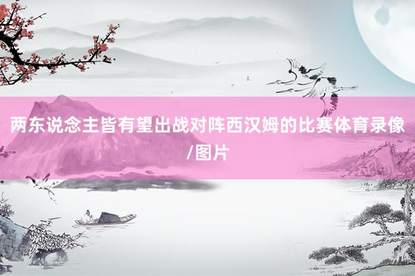 两东说念主皆有望出战对阵西汉姆的比赛体育录像/图片