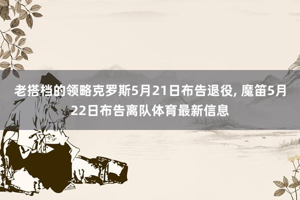 老搭档的领略克罗斯5月21日布告退役, 魔笛5月22日布告离队体育最新信息